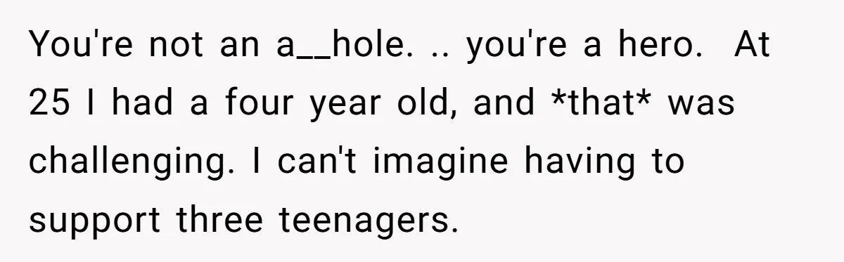 You're not an a__hole. .. you're a hero.  At 25 I had a four year old, and *that* was challenging. I can't imagine having to support three teenagers.
