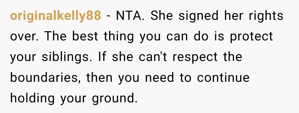 originalkelly88 − NTA. She signed her rights over. The best thing you can do is protect your siblings. If she can't respect the boundaries, then you need to continue holding...