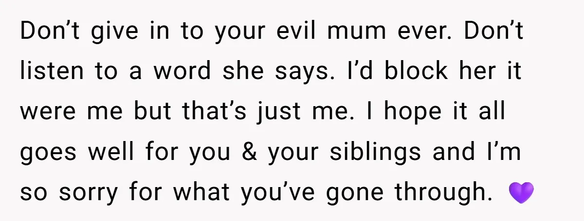 Don’t give in to your evil mum ever. Don’t listen to a word she says. I’d block her it were me but that’s just me. I hope it all goes...