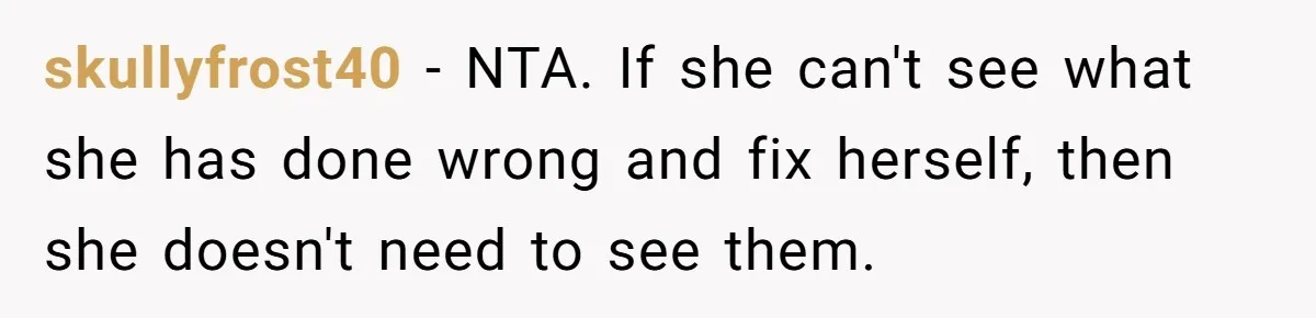 skullyfrost40 − NTA. If she can't see what she has done wrong and fix herself, then she doesn't need to see them.