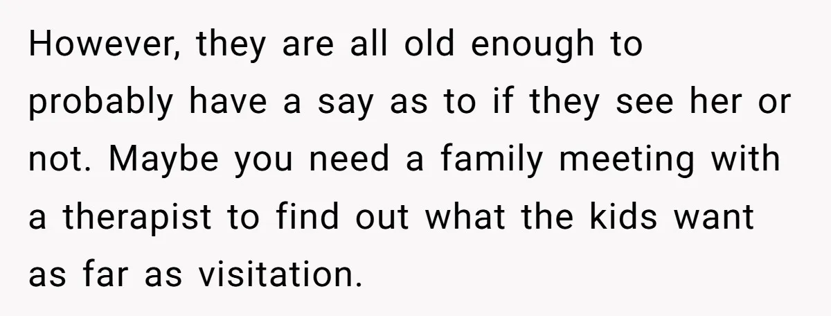 However, they are all old enough to probably have a say as to if they see her or not. Maybe you need a family meeting with a therapist to find...