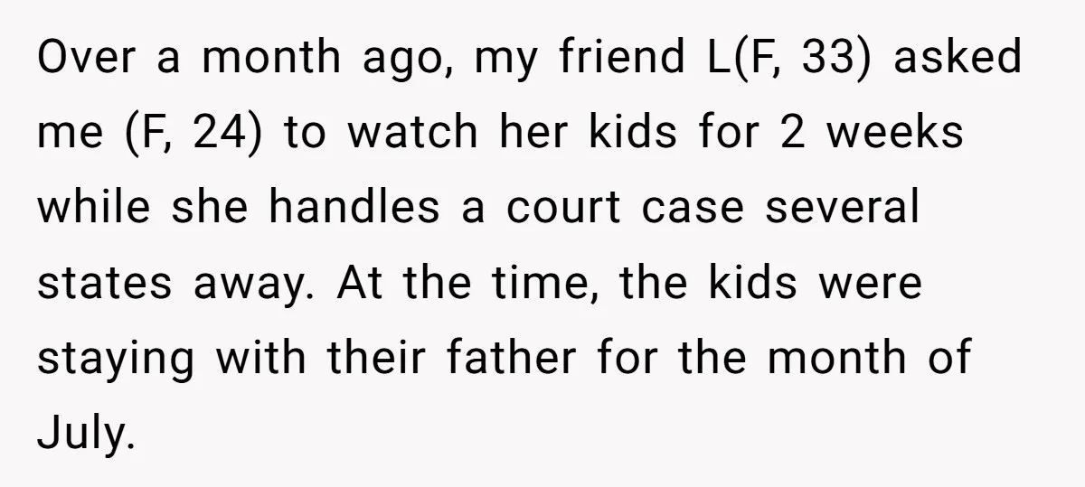 Over a month ago, my friend L(F, 33) asked me (F, 24) to watch her kids for 2 weeks while she handles a court case several states away. At the...