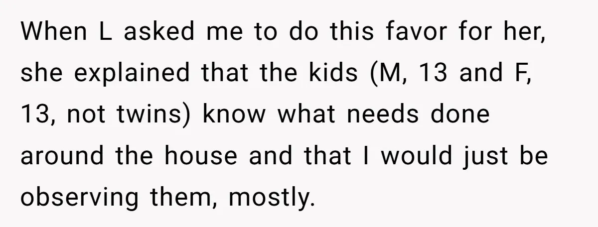 When L asked me to do this favor for her, she explained that the kids (M, 13 and F, 13, not twins) know what needs done around the house and...