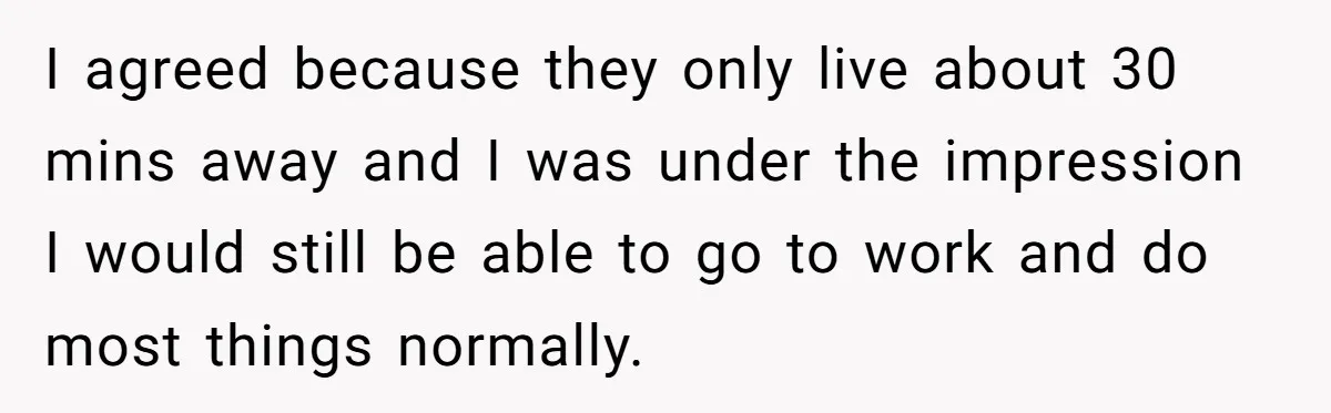 I agreed because they only live about 30 mins away and I was under the impression I would still be able to go to work and do most things normally.