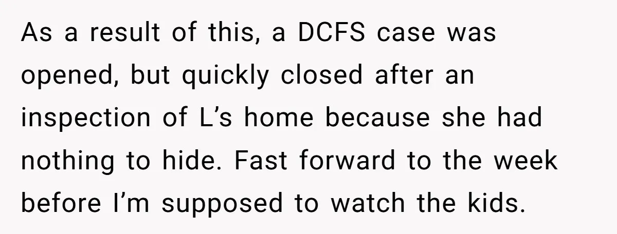 As a result of this, a DCFS case was opened, but quickly closed after an inspection of L’s home because she had nothing to hide. Fast forward to the week...