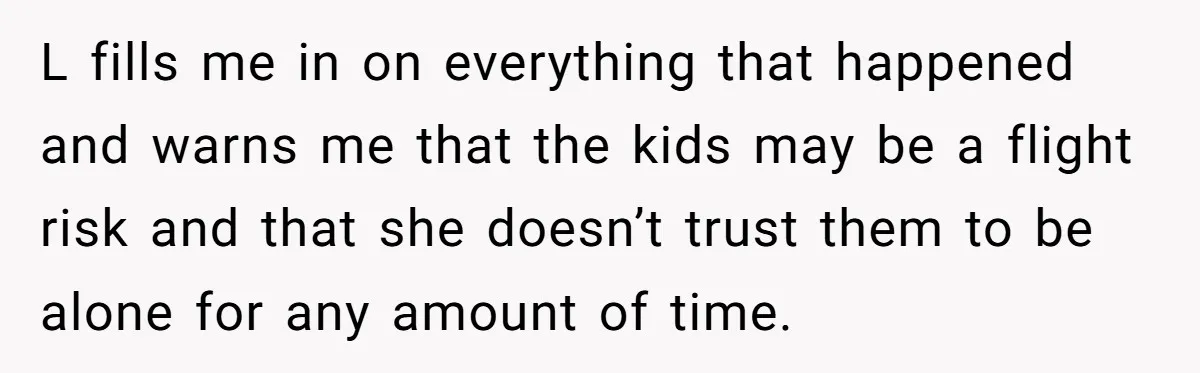 L fills me in on everything that happened and warns me that the kids may be a flight risk and that she doesn’t trust them to be alone for any...