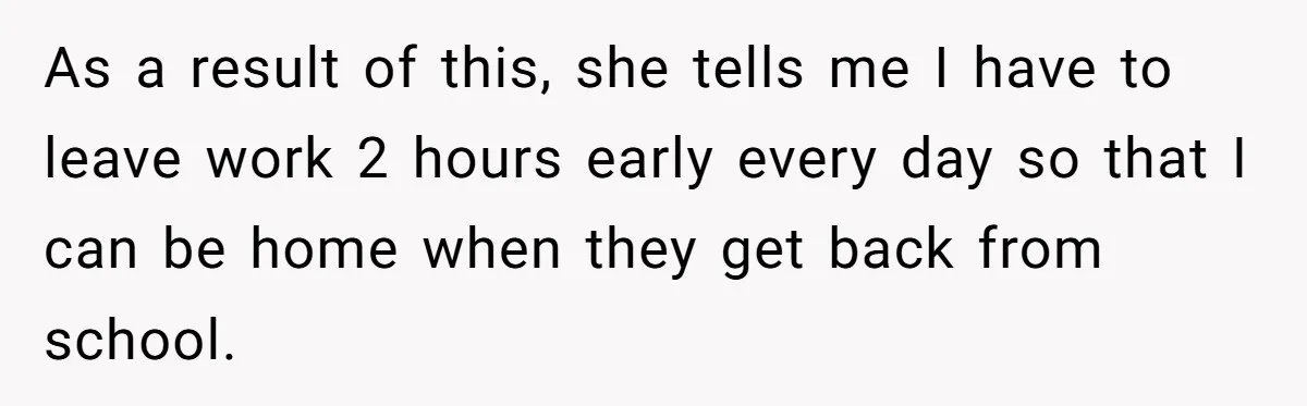 As a result of this, she tells me I have to leave work 2 hours early every day so that I can be home when they get back from school.