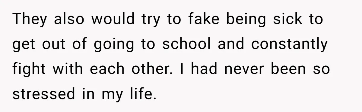 They also would try to fake being sick to get out of going to school and constantly fight with each other. I had never been so stressed in my life.