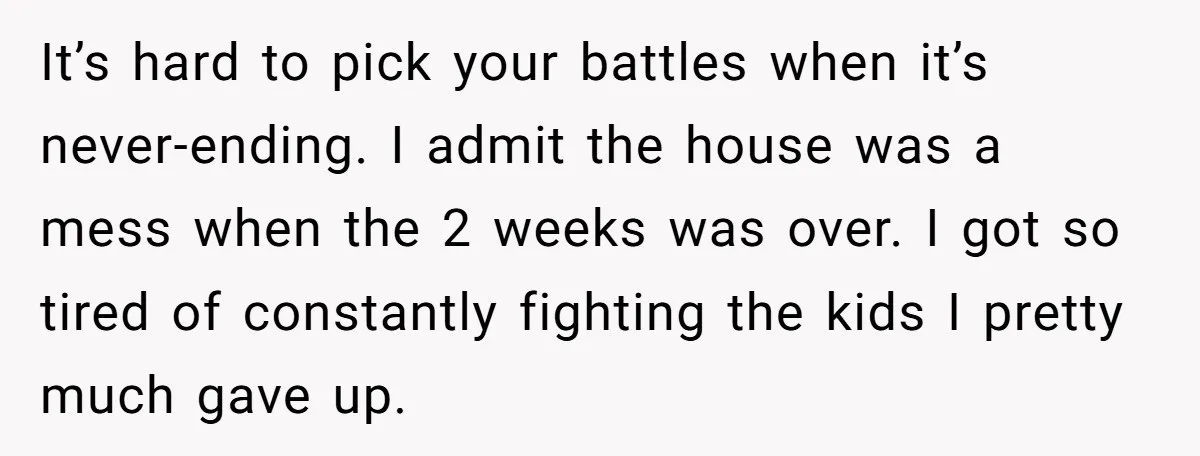 It’s hard to pick your battles when it’s never-ending. I admit the house was a mess when the 2 weeks was over. I got so tired of constantly fighting the...