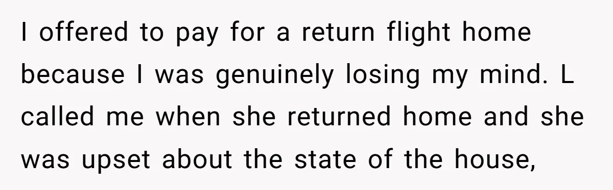 I offered to pay for a return flight home because I was genuinely losing my mind. L called me when she returned home and she was upset about the state...