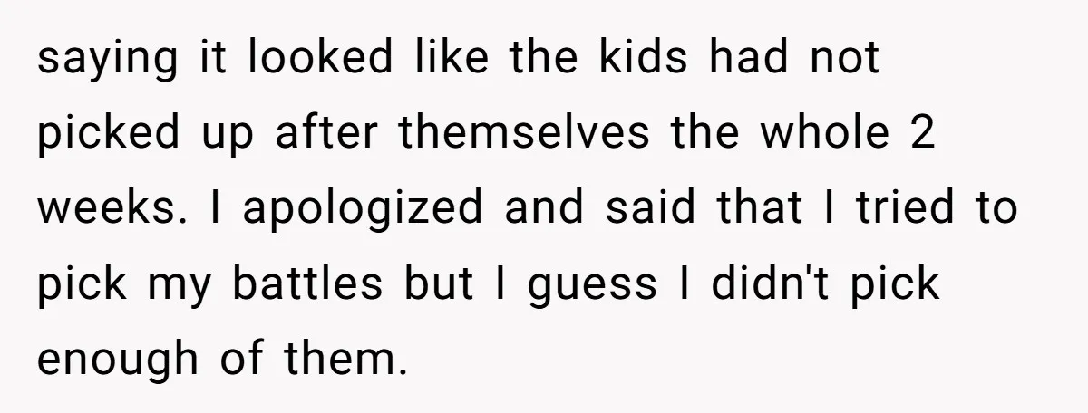 saying it looked like the kids had not picked up after themselves the whole 2 weeks. I apologized and said that I tried to pick my battles but I guess...