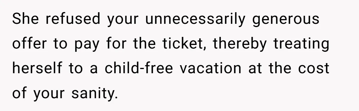She refused your unnecessarily generous offer to pay for the ticket, thereby treating herself to a child-free vacation at the cost of your sanity.