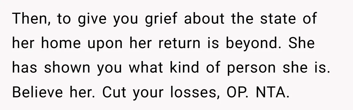 Then, to give you grief about the state of her home upon her return is beyond. She has shown you what kind of person she is. Believe her. Cut your...