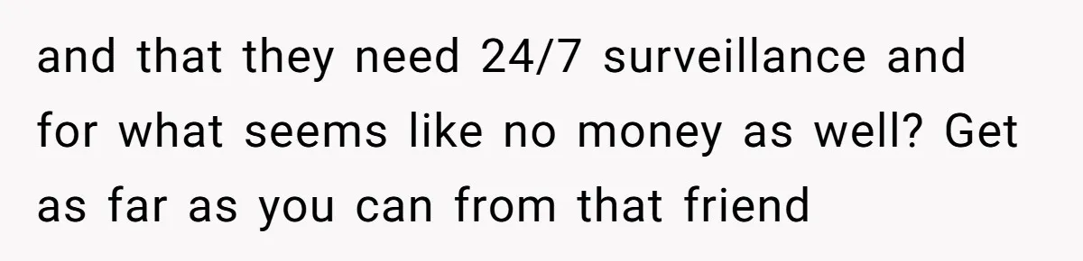 and that they need 24/7 surveillance and for what seems like no money as well? Get as far as you can from that friend