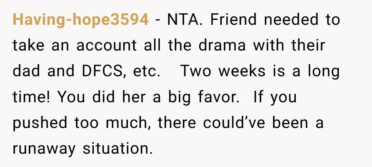 Having-hope3594 − NTA. Friend needed to take an account all the drama with their dad and DFCS, etc. Two weeks is a long time! You did her a big favor....