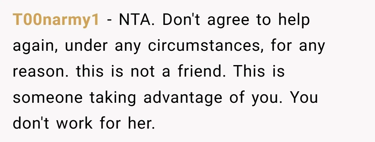 T00narmy1 − NTA. Don't agree to help again, under any circumstances, for any reason. this is not a friend. This is someone taking advantage of you. You don't work for...