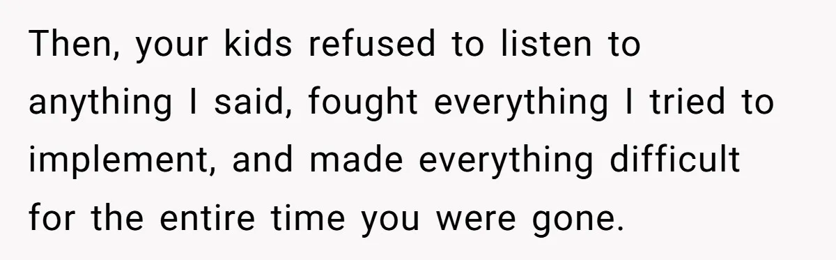 Then, your kids refused to listen to anything I said, fought everything I tried to implement, and made everything difficult for the entire time you were gone.