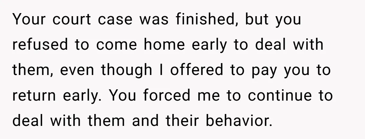 Your court case was finished, but you refused to come home early to deal with them, even though I offered to pay you to return early. You forced me to...