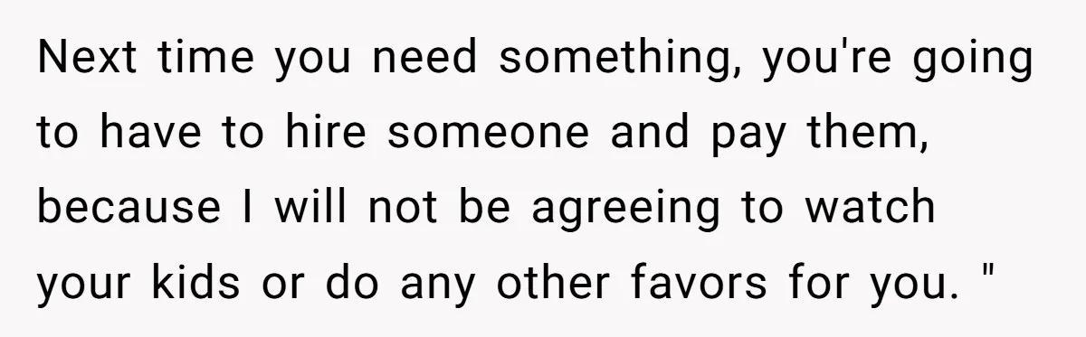 Next time you need something, you're going to have to hire someone and pay them, because I will not be agreeing to watch your kids or do any other favors...