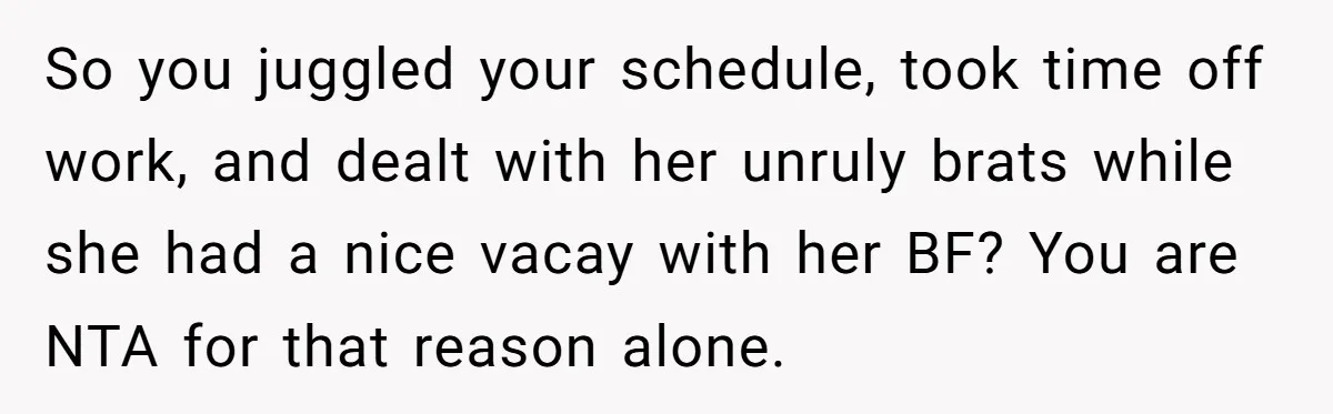 So you juggled your schedule, took time off work, and dealt with her unruly brats while she had a nice vacay with her BF? You are NTA for that reason...