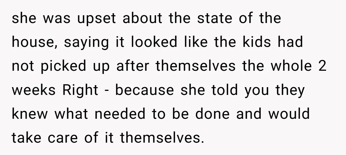 she was upset about the state of the house, saying it looked like the kids had not picked up after themselves the whole 2 weeks Right - because she told...