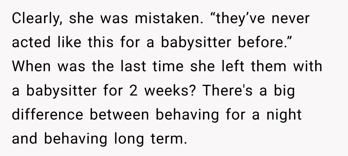 Clearly, she was mistaken. “they’ve never acted like this for a babysitter before.” When was the last time she left them with a babysitter for 2 weeks? There's a big...