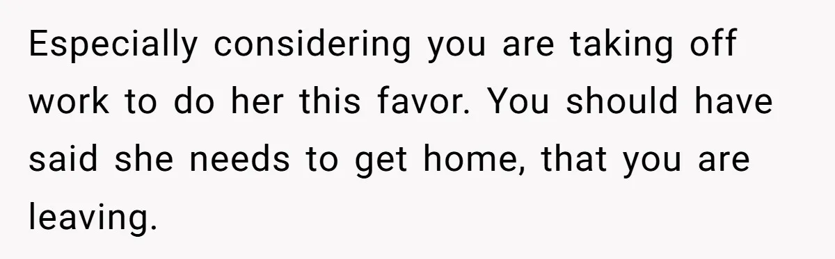 Especially considering you are taking off work to do her this favor. You should have said she needs to get home, that you are leaving.
