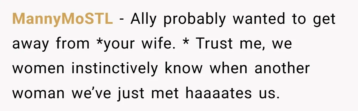 MannyMoSTL − Ally probably wanted to get away from *your wife. * Trust me, we women instinctively know when another woman we’ve just met haaaates us.