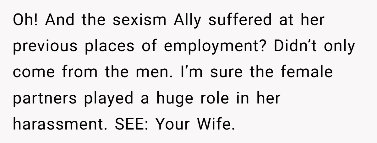 Oh! And the sexism Ally suffered at her previous places of employment? Didn’t only come from the men. I’m sure the female partners played a huge role in her harassment....