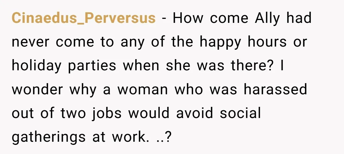 Cinaedus_Perversus − How come Ally had never come to any of the happy hours or holiday parties when she was there? I wonder why a woman who was harassed out...