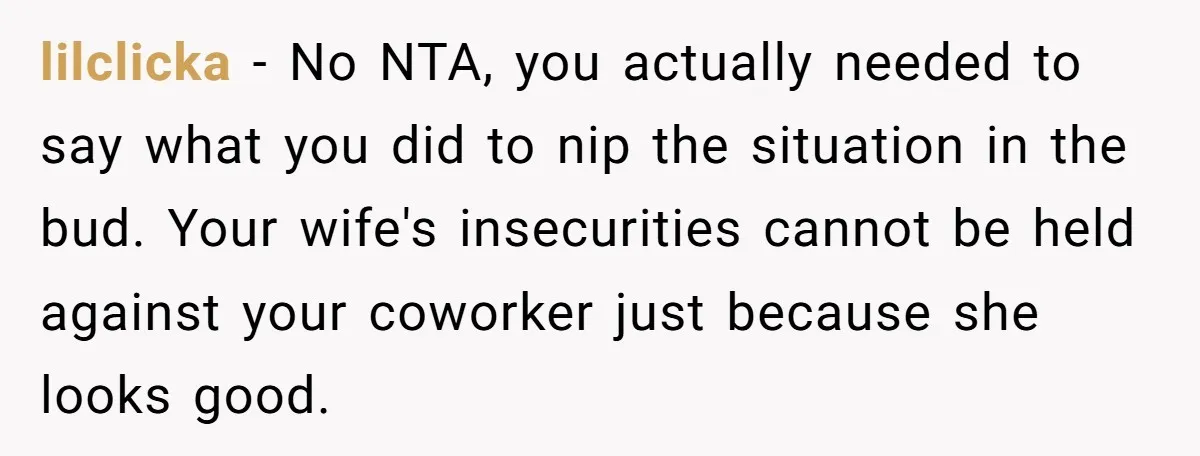 lilclicka − No NTA, you actually needed to say what you did to nip the situation in the bud. Your wife's insecurities cannot be held against your coworker just because...
