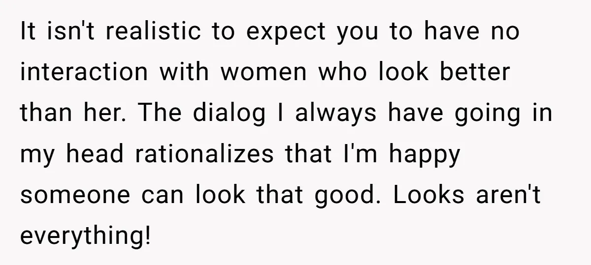 It isn't realistic to expect you to have no interaction with women who look better than her. The dialog I always have going in my head rationalizes that I'm happy...