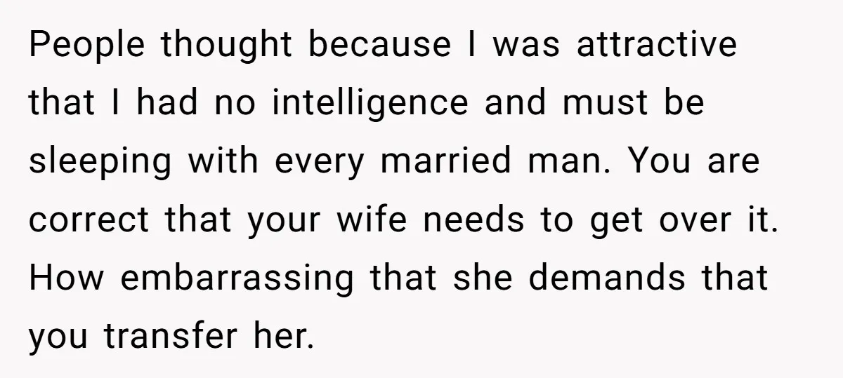 People thought because I was attractive that I had no intelligence and must be sleeping with every married man. You are correct that your wife needs to get over it....