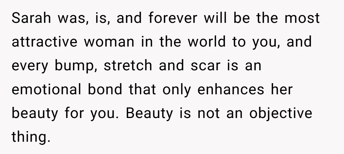 Sarah was, is, and forever will be the most attractive woman in the world to you, and every bump, stretch and scar is an emotional bond that only enhances her...