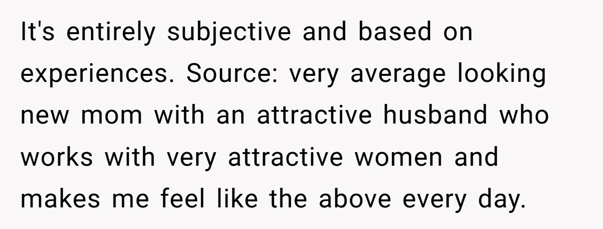 It's entirely subjective and based on experiences. Source: very average looking new mom with an attractive husband who works with very attractive women and makes me feel like the above...