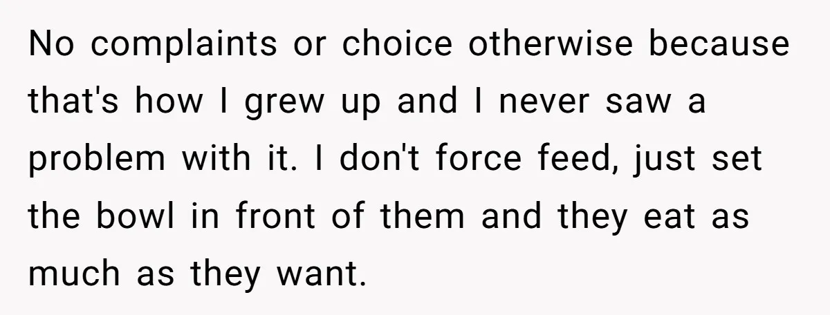 No complaints or choice otherwise because that's how I grew up and I never saw a problem with it. I don't force feed, just set the bowl in front of...