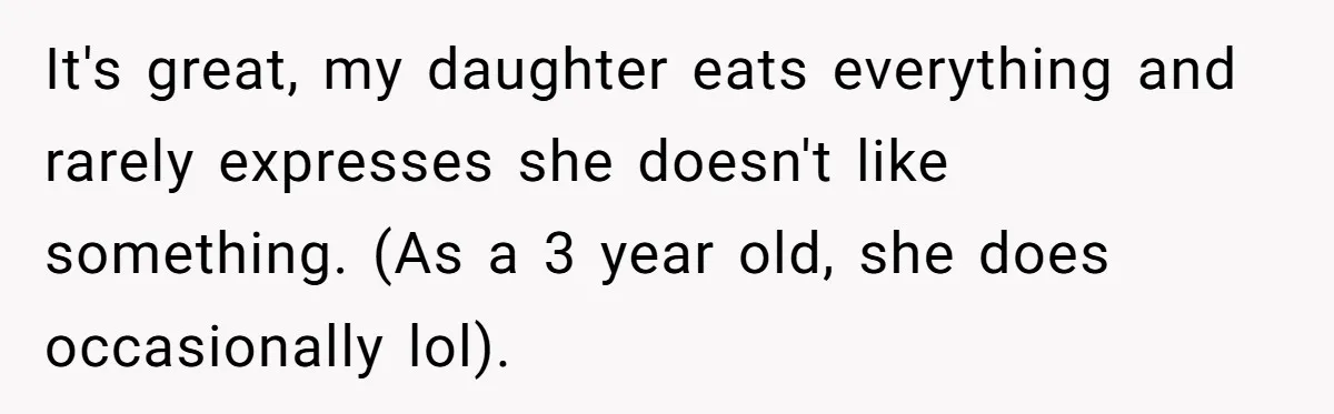 It's great, my daughter eats everything and rarely expresses she doesn't like something. (As a 3 year old, she does occasionally lol).