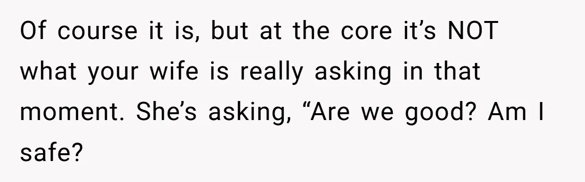 Of course it is, but at the core it’s NOT what your wife is really asking in that moment. She’s asking, “Are we good? Am I safe?
