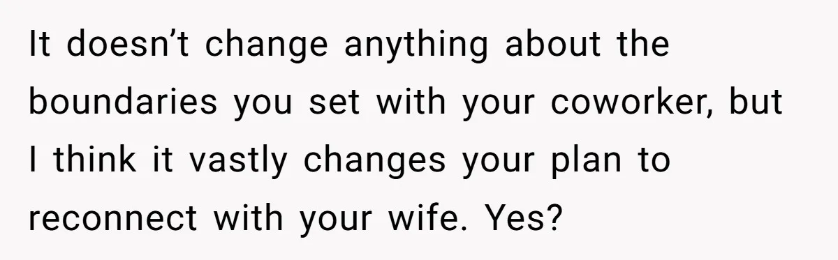It doesn’t change anything about the boundaries you set with your coworker, but I think it vastly changes your plan to reconnect with your wife. Yes?