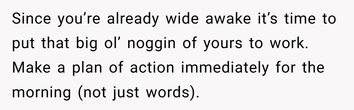 Since you’re already wide awake it’s time to put that big ol’ noggin of yours to work. Make a plan of action immediately for the morning (not just words).