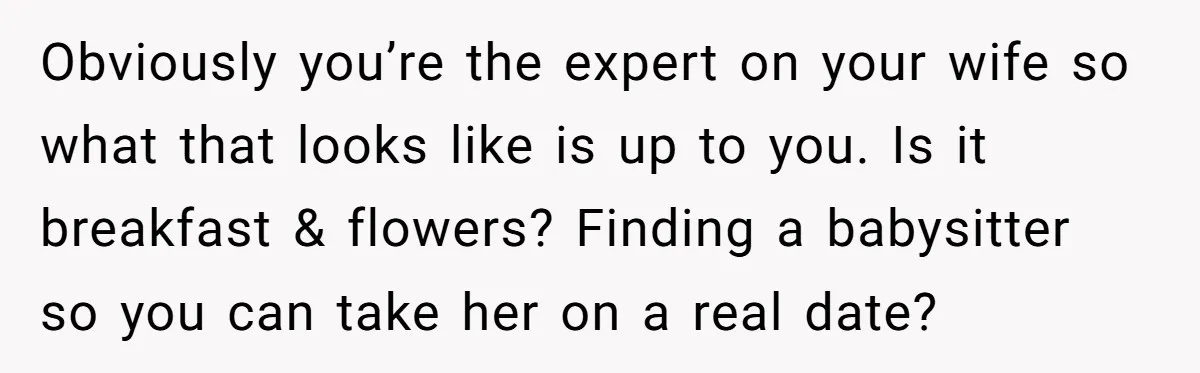 Obviously you’re the expert on your wife so what that looks like is up to you. Is it breakfast & flowers? Finding a babysitter so you can take her on...