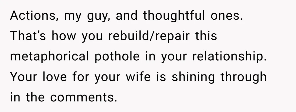 Actions, my guy, and thoughtful ones. That’s how you rebuild/repair this metaphorical pothole in your relationship. Your love for your wife is shining through in the comments.