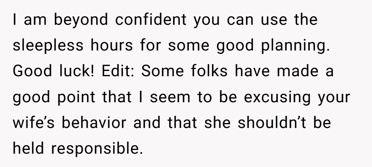 I am beyond confident you can use the sleepless hours for some good planning. Good luck! Edit: Some folks have made a good point that I seem to be excusing...