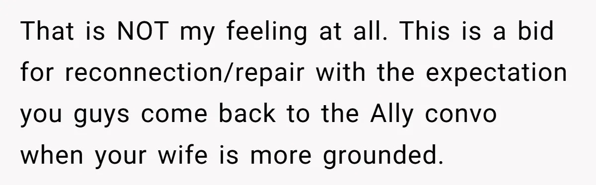 That is NOT my feeling at all. This is a bid for reconnection/repair with the expectation you guys come back to the Ally convo when your wife is more grounded.