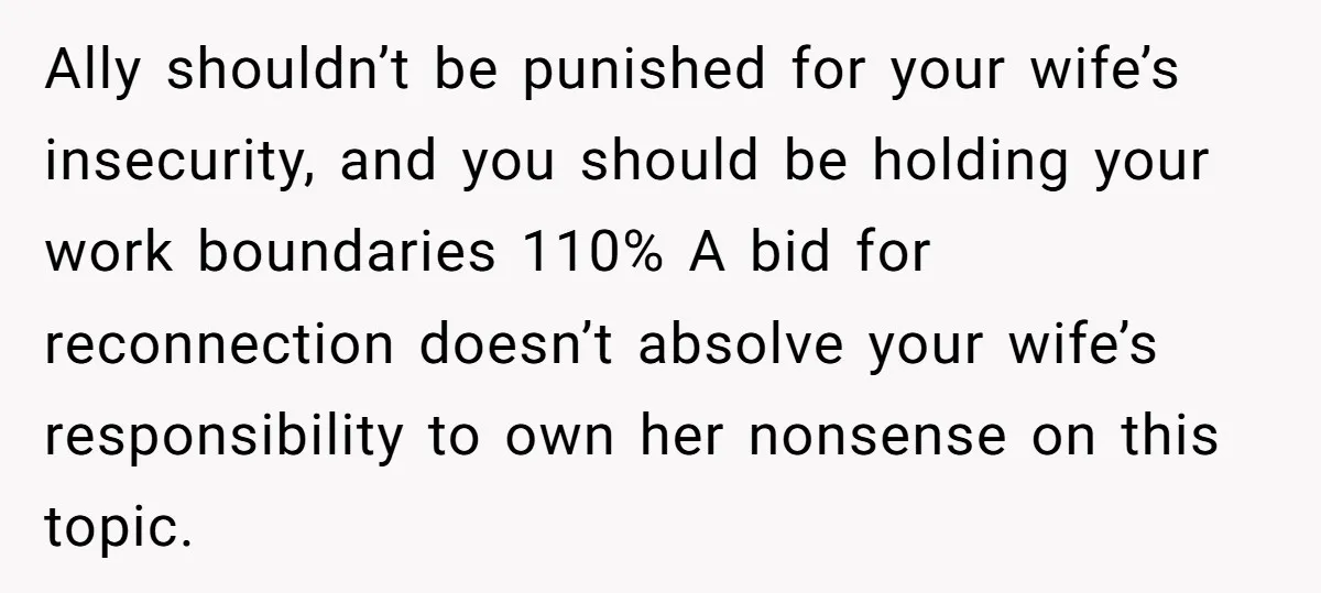 Ally shouldn’t be punished for your wife’s insecurity, and you should be holding your work boundaries 110% A bid for reconnection doesn’t absolve your wife’s responsibility to own her nonsense...