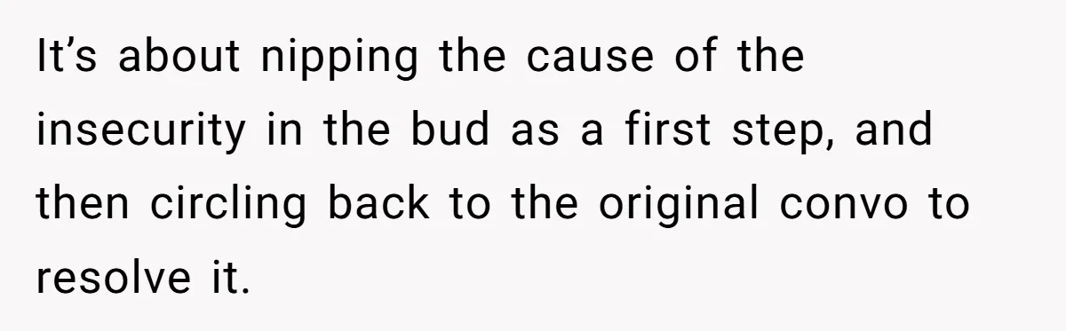 It’s about nipping the cause of the insecurity in the bud as a first step, and then circling back to the original convo to resolve it.