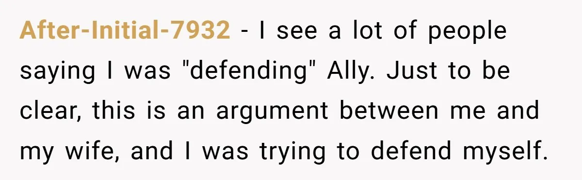 After-Initial-7932 − I see a lot of people saying I was "defending" Ally. Just to be clear, this is an argument between me and my wife, and I was trying...