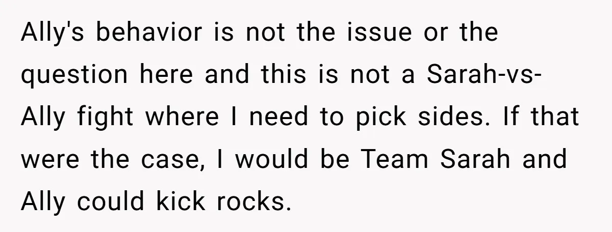 Ally's behavior is not the issue or the question here and this is not a Sarah-vs-Ally fight where I need to pick sides. If that were the case, I would...