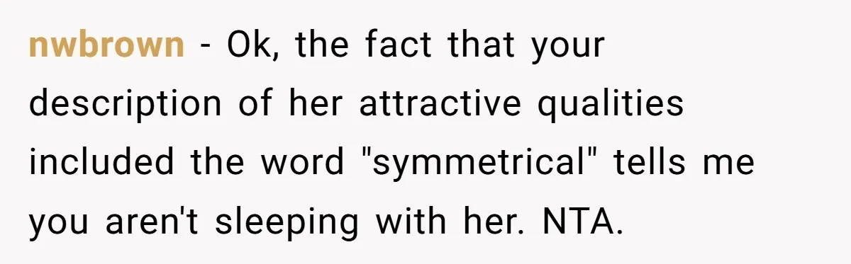 nwbrown − Ok, the fact that your description of her attractive qualities included the word "symmetrical" tells me you aren't sleeping with her. NTA.