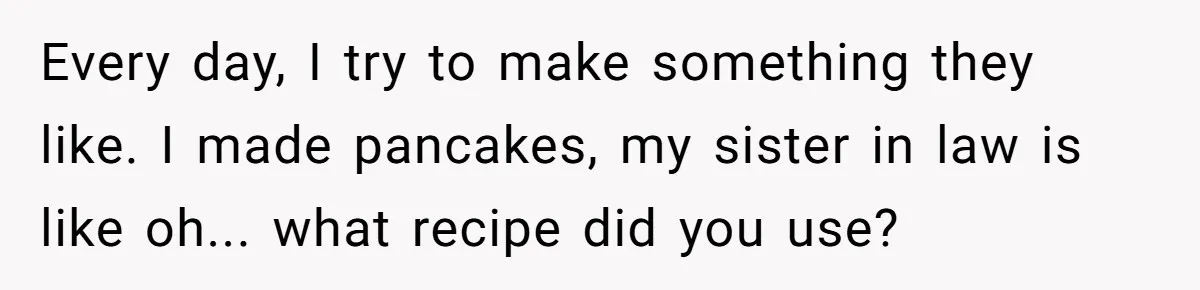 Every day, I try to make something they like. I made pancakes, my sister in law is like oh... what recipe did you use?